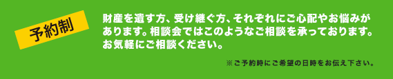 【予約制】財産を遺す方、受け継ぐ方、それぞれにご心配やお悩みがあります。相談会ではこのようなご相談を承っております。お気軽にご相談ください。